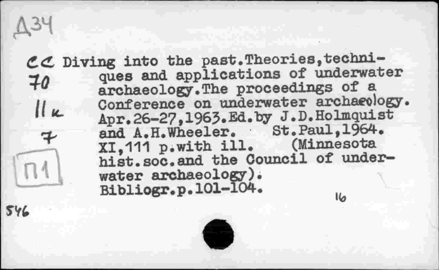 ﻿Д3Ч
Diving into the past.Theories,techni-
ques and applications of underwater Archaeology.The proceedings of a Conference on underwater archaeology. Apr.26-27,1965.Ed.by J.D.Holmquist and A.H.Wheeler.	St.Paul,1964.
XI,111 p.with ill. (Minnesota hist.soc.and the Council of underwater archaeology) Bibliogr.p•101-104

lb